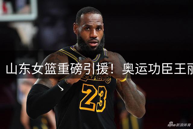 山东女篮重磅引援！奥运功臣王丽丽联手本土新星李文霞