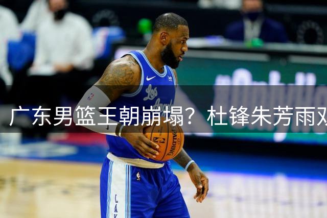广东男篮王朝崩塌？杜锋朱芳雨双双离队引发连锁反应